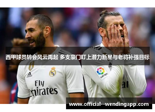 西甲球员转会风云再起 多支豪门盯上潜力新星与老将补强目标