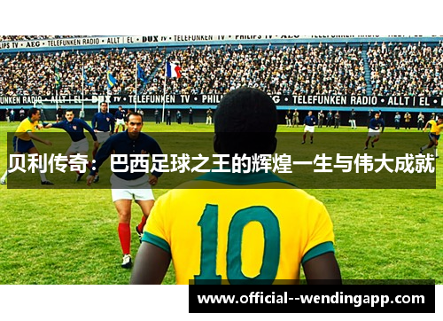 贝利传奇：巴西足球之王的辉煌一生与伟大成就