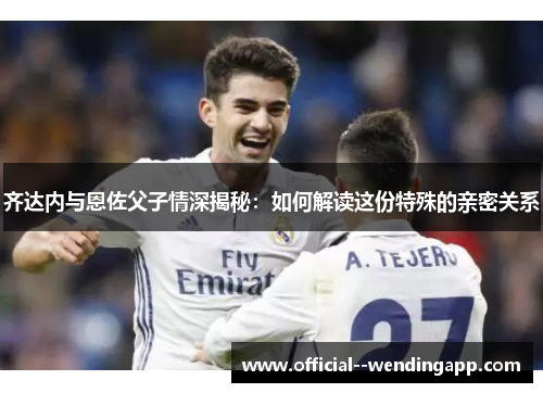 齐达内与恩佐父子情深揭秘：如何解读这份特殊的亲密关系